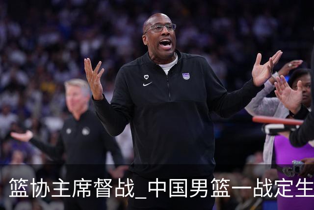 篮协主席督战 中国男篮一战定生死，将帅赛前表态 此役必定全力以赴